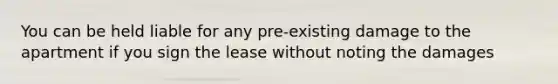 You can be held liable for any pre-existing damage to the apartment if you sign the lease without noting the damages