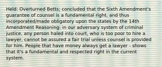 Held: Overturned Betts; concluded that the Sixth Amendment's guarantee of counsel is a fundamental right, and thus incorporated/made obligatory upon the states by the 14th Amendment Reasoning: in our adversary system of criminal justice, any person haled into court, who is too poor to hire a lawyer, cannot be assured a fair trial unless counsel is provided for him. People that have money always get a lawyer - shows that it's a fundamental and respected right in the current system.