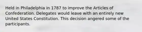 Held in Philadelphia in 1787 to improve the Articles of Confederation. Delegates would leave with an entirely new United States Constitution. This decision angered some of the participants.