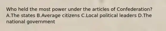 Who held the most power under the articles of Confederation? A.The states B.Average citizens C.Local political leaders D.The national government