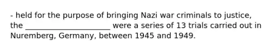 - held for the purpose of bringing Nazi war criminals to justice, the ______________________ were a series of 13 trials carried out in Nuremberg, Germany, between 1945 and 1949.