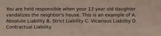 You are held responsible when your 13 year old daughter vandalizes the neighbor's house. This is an example of A. Absolute Liability B. Strict Liability C. Vicarious Liability D. Contractual Liability