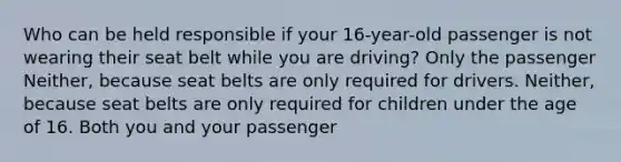 Who can be held responsible if your 16-year-old passenger is not wearing their seat belt while you are driving? Only the passenger Neither, because seat belts are only required for drivers. Neither, because seat belts are only required for children under the age of 16. Both you and your passenger