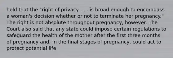 held that the "right of privacy . . . is broad enough to encompass a woman's decision whether or not to terminate her pregnancy." The right is not absolute throughout pregnancy, however. The Court also said that any state could impose certain regulations to safeguard the health of the mother after the first three months of pregnancy and, in the final stages of pregnancy, could act to protect potential life