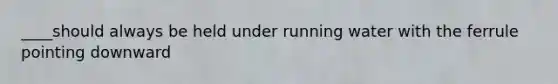 ____should always be held under running water with the ferrule pointing downward