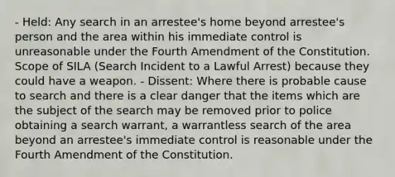 - Held: Any search in an arrestee's home beyond arrestee's person and the area within his immediate control is unreasonable under the Fourth Amendment of the Constitution. Scope of SILA (Search Incident to a Lawful Arrest) because they could have a weapon. - Dissent: Where there is probable cause to search and there is a clear danger that the items which are the subject of the search may be removed prior to police obtaining a search warrant, a warrantless search of the area beyond an arrestee's immediate control is reasonable under the Fourth Amendment of the Constitution.