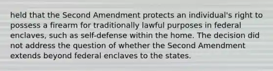 held that the Second Amendment protects an individual's right to possess a firearm for traditionally lawful purposes in federal enclaves, such as self-defense within the home. The decision did not address the question of whether the Second Amendment extends beyond federal enclaves to the states.