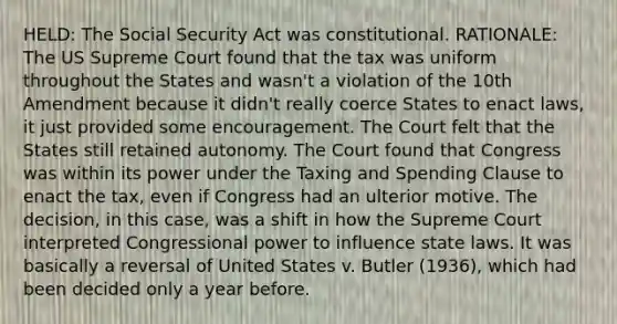 HELD: The Social Security Act was constitutional. RATIONALE: The US Supreme Court found that the tax was uniform throughout the States and wasn't a violation of the 10th Amendment because it didn't really coerce States to enact laws, it just provided some encouragement. The Court felt that the States still retained autonomy. The Court found that Congress was within its power under the Taxing and Spending Clause to enact the tax, even if Congress had an ulterior motive. The decision, in this case, was a shift in how the Supreme Court interpreted Congressional power to influence state laws. It was basically a reversal of United States v. Butler (1936), which had been decided only a year before.