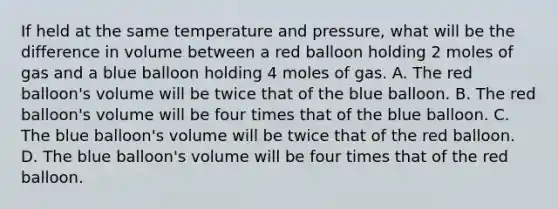 If held at the same temperature and pressure, what will be the difference in volume between a red balloon holding 2 moles of gas and a blue balloon holding 4 moles of gas. A. The red balloon's volume will be twice that of the blue balloon. B. The red balloon's volume will be four times that of the blue balloon. C. The blue balloon's volume will be twice that of the red balloon. D. The blue balloon's volume will be four times that of the red balloon.