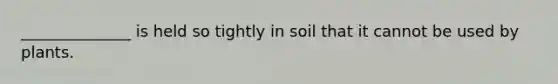 ______________ is held so tightly in soil that it cannot be used by plants.