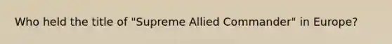 Who held the title of "Supreme Allied Commander" in Europe?