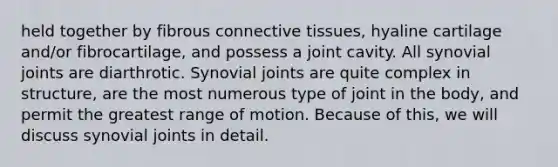 held together by fibrous connective tissues, hyaline cartilage and/or fibrocartilage, and possess a joint cavity. All synovial joints are diarthrotic. Synovial joints are quite complex in structure, are the most numerous type of joint in the body, and permit the greatest range of motion. Because of this, we will discuss synovial joints in detail.