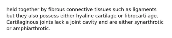 held together by fibrous connective tissues such as ligaments but they also possess either hyaline cartilage or fibrocartilage. Cartilaginous joints lack a joint cavity and are either synarthrotic or amphiarthrotic.