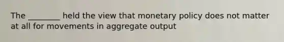 The ________ held the view that monetary policy does not matter at all for movements in aggregate output