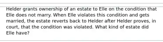 Helder grants ownership of an estate to Elle on the condition that Elle does not marry. When Elle violates this condition and gets married, the estate reverts back to Helder after Helder proves, in court, that the condition was violated. What kind of estate did Elle have?