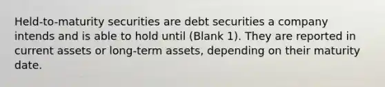 Held-to-maturity securities are debt securities a company intends and is able to hold until (Blank 1). They are reported in current assets or long-term assets, depending on their maturity date.