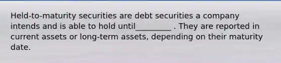 Held-to-maturity securities are debt securities a company intends and is able to hold until_________ . They are reported in current assets or long-term assets, depending on their maturity date.