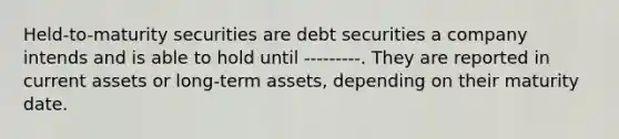 Held-to-maturity securities are debt securities a company intends and is able to hold until ---------. They are reported in current assets or long-term assets, depending on their maturity date.