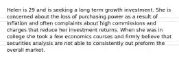 Helen is 29 and is seeking a long term growth investment. She is concerned about the loss of purchasing power as a result of inflation and often complaints about high commissions and charges that reduce her investment returns. When she was in college she took a few economics courses and firmly believe that securities analysis are not able to consistently out preform the overall market.