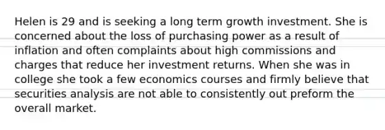 Helen is 29 and is seeking a long term growth investment. She is concerned about the loss of purchasing power as a result of inflation and often complaints about high commissions and charges that reduce her investment returns. When she was in college she took a few economics courses and firmly believe that securities analysis are not able to consistently out preform the overall market.