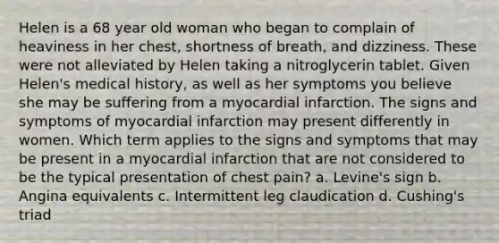 Helen is a 68 year old woman who began to complain of heaviness in her chest, shortness of breath, and dizziness. These were not alleviated by Helen taking a nitroglycerin tablet. Given Helen's medical history, as well as her symptoms you believe she may be suffering from a myocardial infarction. The signs and symptoms of myocardial infarction may present differently in women. Which term applies to the signs and symptoms that may be present in a myocardial infarction that are not considered to be the typical presentation of chest pain? a. Levine's sign b. Angina equivalents c. Intermittent leg claudication d. Cushing's triad