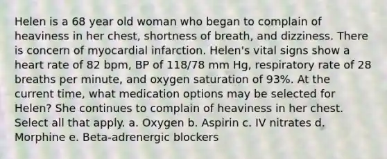 Helen is a 68 year old woman who began to complain of heaviness in her chest, shortness of breath, and dizziness. There is concern of myocardial infarction. Helen's vital signs show a heart rate of 82 bpm, BP of 118/78 mm Hg, respiratory rate of 28 breaths per minute, and oxygen saturation of 93%. At the current time, what medication options may be selected for Helen? She continues to complain of heaviness in her chest. Select all that apply. a. Oxygen b. Aspirin c. IV nitrates d. Morphine e. Beta-adrenergic blockers