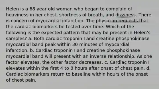 Helen is a 68 year old woman who began to complain of heaviness in her chest, shortness of breath, and dizziness. There is concern of myocardial infarction. The physician requests that the cardiac biomarkers be tested over time. Which of the following is the expected pattern that may be present in Helen's samples? a. Both cardiac troponin I and creatine phosphokinase myocardial band peak within 30 minutes of myocardial infarction. b. Cardiac troponin I and creatine phosphokinase myocardial band will present with an inverse relationship. As one factor elevates, the other factor decreases. c. Cardiac troponin I elevates within the first 4 to 8 hours after onset of chest pain. d. Cardiac biomarkers return to baseline within hours of the onset of chest pain.