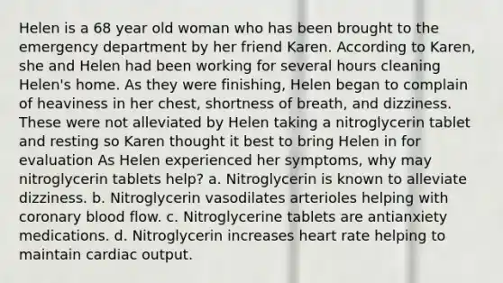 Helen is a 68 year old woman who has been brought to the emergency department by her friend Karen. According to Karen, she and Helen had been working for several hours cleaning Helen's home. As they were finishing, Helen began to complain of heaviness in her chest, shortness of breath, and dizziness. These were not alleviated by Helen taking a nitroglycerin tablet and resting so Karen thought it best to bring Helen in for evaluation As Helen experienced her symptoms, why may nitroglycerin tablets help? a. Nitroglycerin is known to alleviate dizziness. b. Nitroglycerin vasodilates arterioles helping with coronary blood flow. c. Nitroglycerine tablets are antianxiety medications. d. Nitroglycerin increases heart rate helping to maintain cardiac output.