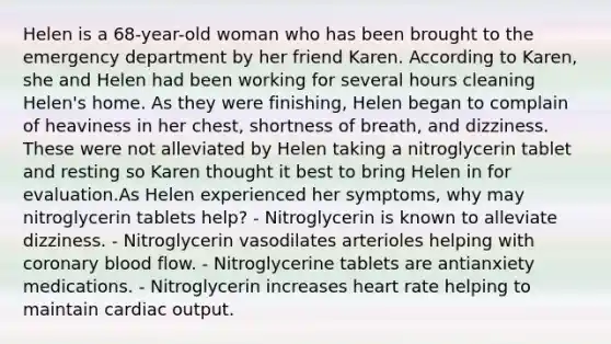 Helen is a 68-year-old woman who has been brought to the emergency department by her friend Karen. According to Karen, she and Helen had been working for several hours cleaning Helen's home. As they were finishing, Helen began to complain of heaviness in her chest, shortness of breath, and dizziness. These were not alleviated by Helen taking a nitroglycerin tablet and resting so Karen thought it best to bring Helen in for evaluation.As Helen experienced her symptoms, why may nitroglycerin tablets help? - Nitroglycerin is known to alleviate dizziness. - Nitroglycerin vasodilates arterioles helping with coronary blood flow. - Nitroglycerine tablets are antianxiety medications. - Nitroglycerin increases heart rate helping to maintain <a href='https://www.questionai.com/knowledge/kyxUJGvw35-cardiac-output' class='anchor-knowledge'>cardiac output</a>.