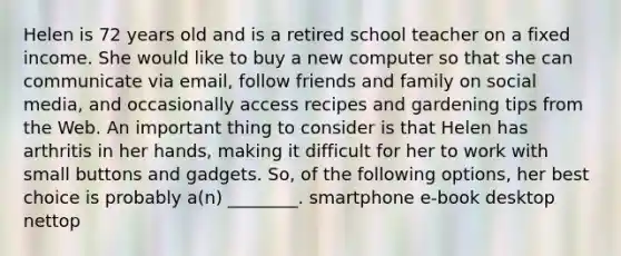 Helen is 72 years old and is a retired school teacher on a fixed income. She would like to buy a new computer so that she can communicate via email, follow friends and family on social media, and occasionally access recipes and gardening tips from the Web. An important thing to consider is that Helen has arthritis in her hands, making it difficult for her to work with small buttons and gadgets. So, of the following options, her best choice is probably a(n) ________. smartphone e-book desktop nettop