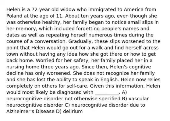 Helen is a 72-year-old widow who immigrated to America from Poland at the age of 11. About ten years ago, even though she was otherwise healthy, her family began to notice small slips in her memory, which included forgetting people's names and dates as well as repeating herself numerous times during the course of a conversation. Gradually, these slips worsened to the point that Helen would go out for a walk and find herself across town without having any idea how she got there or how to get back home. Worried for her safety, her family placed her in a nursing home three years ago. Since then, Helen's cognitive decline has only worsened. She does not recognize her family and she has lost the ability to speak in English. Helen now relies completely on others for self-care. Given this information, Helen would most likely be diagnosed with __________. A) neurocognitive disorder not otherwise specified B) vascular neurocognitive disorder C) neurocognitive disorder due to Alzheimer's Disease D) delirium