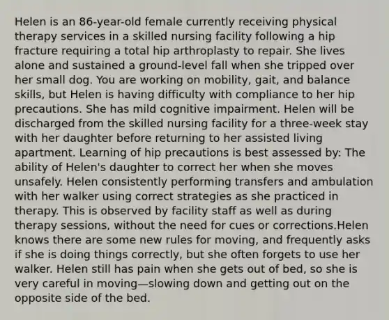 Helen is an 86-year-old female currently receiving physical therapy services in a skilled nursing facility following a hip fracture requiring a total hip arthroplasty to repair. She lives alone and sustained a ground-level fall when she tripped over her small dog. You are working on mobility, gait, and balance skills, but Helen is having difficulty with compliance to her hip precautions. She has mild cognitive impairment. Helen will be discharged from the skilled nursing facility for a three-week stay with her daughter before returning to her assisted living apartment. Learning of hip precautions is best assessed by: The ability of Helen's daughter to correct her when she moves unsafely. Helen consistently performing transfers and ambulation with her walker using correct strategies as she practiced in therapy. This is observed by facility staff as well as during therapy sessions, without the need for cues or corrections.Helen knows there are some new rules for moving, and frequently asks if she is doing things correctly, but she often forgets to use her walker. Helen still has pain when she gets out of bed, so she is very careful in moving—slowing down and getting out on the opposite side of the bed.