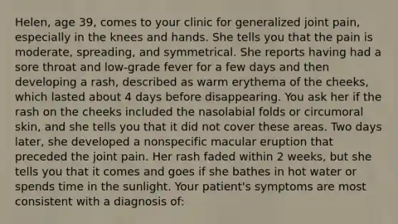 Helen, age 39, comes to your clinic for generalized joint pain, especially in the knees and hands. She tells you that the pain is moderate, spreading, and symmetrical. She reports having had a sore throat and low-grade fever for a few days and then developing a rash, described as warm erythema of the cheeks, which lasted about 4 days before disappearing. You ask her if the rash on the cheeks included the nasolabial folds or circumoral skin, and she tells you that it did not cover these areas. Two days later, she developed a nonspecific macular eruption that preceded the joint pain. Her rash faded within 2 weeks, but she tells you that it comes and goes if she bathes in hot water or spends time in the sunlight. Your patient's symptoms are most consistent with a diagnosis of: