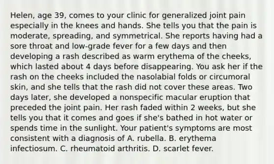 Helen, age 39, comes to your clinic for generalized joint pain especially in the knees and hands. She tells you that the pain is moderate, spreading, and symmetrical. She reports having had a sore throat and low-grade fever for a few days and then developing a rash described as warm erythema of the cheeks, which lasted about 4 days before disappearing. You ask her if the rash on the cheeks included the nasolabial folds or circumoral skin, and she tells that the rash did not cover these areas. Two days later, she developed a nonspecific macular eruption that preceded the joint pain. Her rash faded within 2 weeks, but she tells you that it comes and goes if she's bathed in hot water or spends time in the sunlight. Your patient's symptoms are most consistent with a diagnosis of A. rubella. B. erythema infectiosum. C. rheumatoid arthritis. D. scarlet fever.