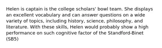 Helen is captain is the college scholars' bowl team. She displays an excellent vocabulary and can answer questions on a wide variety of topics, including history, science, philosophy, and literature. With these skills, Helen would probably show a high performance on such cognitive factor of the Standford-Binet (SB5)