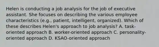 Helen is conducting a job analysis for the job of executive assistant. She focuses on describing the various employee characteristics (e.g., patient, intelligent, organized). Which of these describes Helen's approach to job analysis? A. task-oriented approach B. worker-oriented approach C. personality-oriented approach D. KSAO-oriented approach