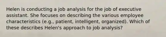 Helen is conducting a job analysis for the job of executive assistant. She focuses on describing the various employee characteristics (e.g., patient, intelligent, organized). Which of these describes Helen's approach to job analysis?