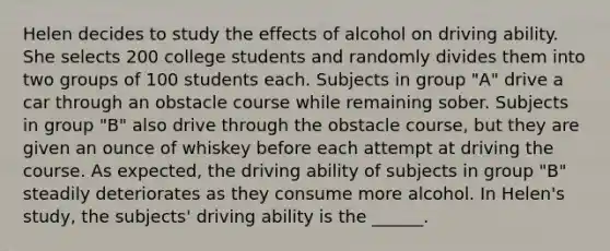 Helen decides to study the effects of alcohol on driving ability. She selects 200 college students and randomly divides them into two groups of 100 students each. Subjects in group "A" drive a car through an obstacle course while remaining sober. Subjects in group "B" also drive through the obstacle course, but they are given an ounce of whiskey before each attempt at driving the course. As expected, the driving ability of subjects in group "B" steadily deteriorates as they consume more alcohol. In Helen's study, the subjects' driving ability is the ______.