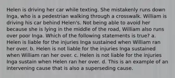 Helen is driving her car while texting. She mistakenly runs down Inga, who is a pedestrian walking through a crosswalk. William is driving his car behind Helen's. Not being able to avoid her because she is lying in the middle of the road, William also runs over poor Inga. Which of the following statements is true? a. Helen is liable for the injuries Inga sustained when William ran her over. b. Helen is not liable for the injuries Inga sustained when William ran her over. c. Helen is not liable for the injuries Inga sustain when Helen ran her over. d. This is an example of an intervening cause that is also a superseding cause.