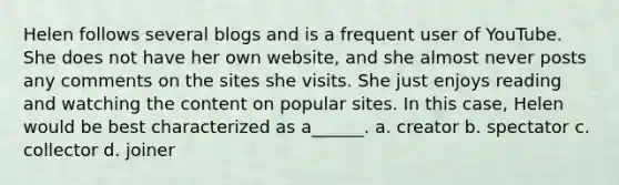 Helen follows several blogs and is a frequent user of YouTube. She does not have her own website, and she almost never posts any comments on the sites she visits. She just enjoys reading and watching the content on popular sites. In this case, Helen would be best characterized as a______. a. creator b. spectator c. collector d. joiner