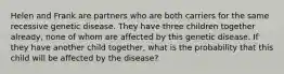 Helen and Frank are partners who are both carriers for the same recessive genetic disease. They have three children together already, none of whom are affected by this genetic disease. If they have another child together, what is the probability that this child will be affected by the disease?