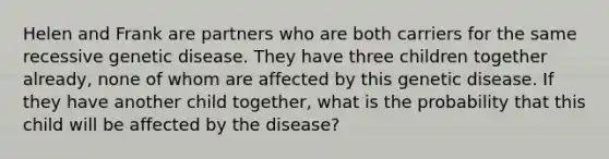 Helen and Frank are partners who are both carriers for the same recessive genetic disease. They have three children together already, none of whom are affected by this genetic disease. If they have another child together, what is the probability that this child will be affected by the disease?