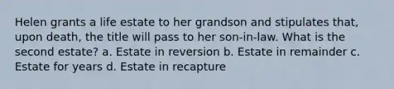 Helen grants a life estate to her grandson and stipulates that, upon death, the title will pass to her son-in-law. What is the second estate? a. Estate in reversion b. Estate in remainder c. Estate for years d. Estate in recapture