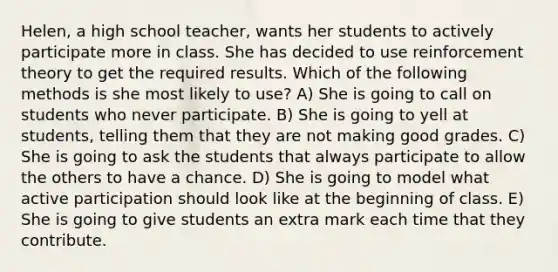 Helen, a high school teacher, wants her students to actively participate more in class. She has decided to use reinforcement theory to get the required results. Which of the following methods is she most likely to use? A) She is going to call on students who never participate. B) She is going to yell at students, telling them that they are not making good grades. C) She is going to ask the students that always participate to allow the others to have a chance. D) She is going to model what active participation should look like at the beginning of class. E) She is going to give students an extra mark each time that they contribute.