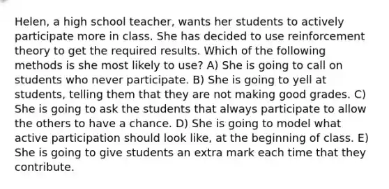 Helen, a high school teacher, wants her students to actively participate more in class. She has decided to use reinforcement theory to get the required results. Which of the following methods is she most likely to use? A) She is going to call on students who never participate. B) She is going to yell at students, telling them that they are not making good grades. C) She is going to ask the students that always participate to allow the others to have a chance. D) She is going to model what active participation should look like, at the beginning of class. E) She is going to give students an extra mark each time that they contribute.