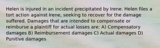 Helen is injured in an incident precipitated by Irene. Helen files a tort action against Irene, seeking to recover for the damage suffered. Damages that are intended to compensate or reimburse a plaintiff for actual losses are: A) Compensatory damages B) Reimbursement damages C) Actual damages D) Punitive damages