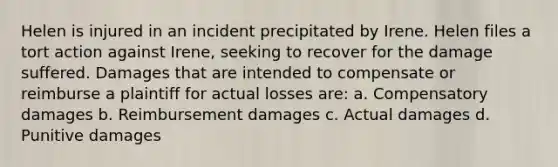 Helen is injured in an incident precipitated by Irene. Helen files a tort action against Irene, seeking to recover for the damage suffered. Damages that are intended to compensate or reimburse a plaintiff for actual losses are: a. Compensatory damages b. Reimbursement damages c. Actual damages d. Punitive damages