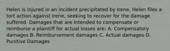 Helen is injured in an incident precipitated by Irene. Helen files a tort action against Irene, seeking to recover for the damage suffered. Damages that are intended to compensate or reimburse a plaintiff for actual losses are: A. Compensatory damages B. Reimbursement damages C. Actual damages D. Punitive Damages