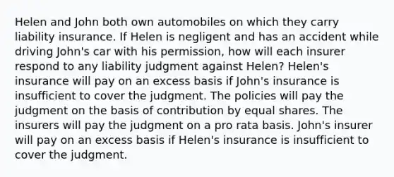 Helen and John both own automobiles on which they carry liability insurance. If Helen is negligent and has an accident while driving John's car with his permission, how will each insurer respond to any liability judgment against Helen? Helen's insurance will pay on an excess basis if John's insurance is insufficient to cover the judgment. The policies will pay the judgment on the basis of contribution by equal shares. The insurers will pay the judgment on a pro rata basis. John's insurer will pay on an excess basis if Helen's insurance is insufficient to cover the judgment.