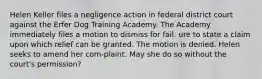 Helen Keller files a negligence action in federal district court against the Erfer Dog Training Academy. The Academy immediately files a motion to dismiss for fail. ure to state a claim upon which relief can be granted. The motion is denied. Helen seeks to amend her com-plaint. May she do so without the court's permission?